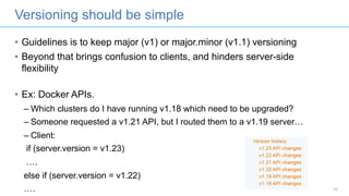 Versioning should be simple
• Guidelines is to keep major (v1) or major.minor (v1.1) versioning
• Beyond that brings confusion to clients, and hinders server-side
flexibility
• Ex: Docker APIs.
– Which clusters do I have running v1.18 which need to be upgraded?
– Someone requested a v1.21 API, but I routed them to a v1.19 server…
– Client:
if (server.version = v1.23)
….
else if (server.version = v1.22)
…. 19
 