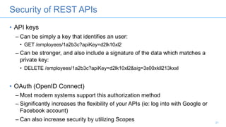 Security of REST APIs
• API keys
– Can be simply a key that identifies an user:
• GET /employees/1a2b3c?apiKey=d2lk10xl2
– Can be stronger, and also include a signature of the data which matches a
private key:
• DELETE /employees/1a2b3c?apiKey=d2lk10xl2&sig=3s00xkll213kxxl
• OAuth (OpenID Connect)
– Most modern systems support this authorization method
– Significantly increases the flexibility of your APIs (ie: log into with Google or
Facebook account)
– Can also increase security by utilizing Scopes 21
 
