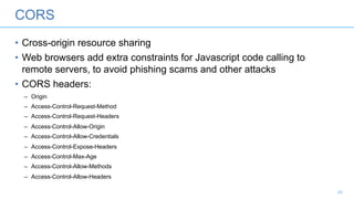 CORS
• Cross-origin resource sharing
• Web browsers add extra constraints for Javascript code calling to
remote servers, to avoid phishing scams and other attacks
• CORS headers:
– Origin
– Access-Control-Request-Method
– Access-Control-Request-Headers
– Access-Control-Allow-Origin
– Access-Control-Allow-Credentials
– Access-Control-Expose-Headers
– Access-Control-Max-Age
– Access-Control-Allow-Methods
– Access-Control-Allow-Headers
24
 