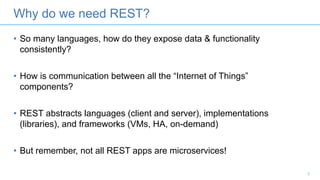 Why do we need REST?
• So many languages, how do they expose data & functionality
consistently?
• How is communication between all the “Internet of Things”
components?
• REST abstracts languages (client and server), implementations
(libraries), and frameworks (VMs, HA, on-demand)
• But remember, not all REST apps are microservices!
3
 