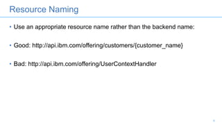Resource Naming
• Use an appropriate resource name rather than the backend name:
• Good: http://api.ibm.com/offering/customers/{customer_name}
• Bad: http://api.ibm.com/offering/UserContextHandler
8
 