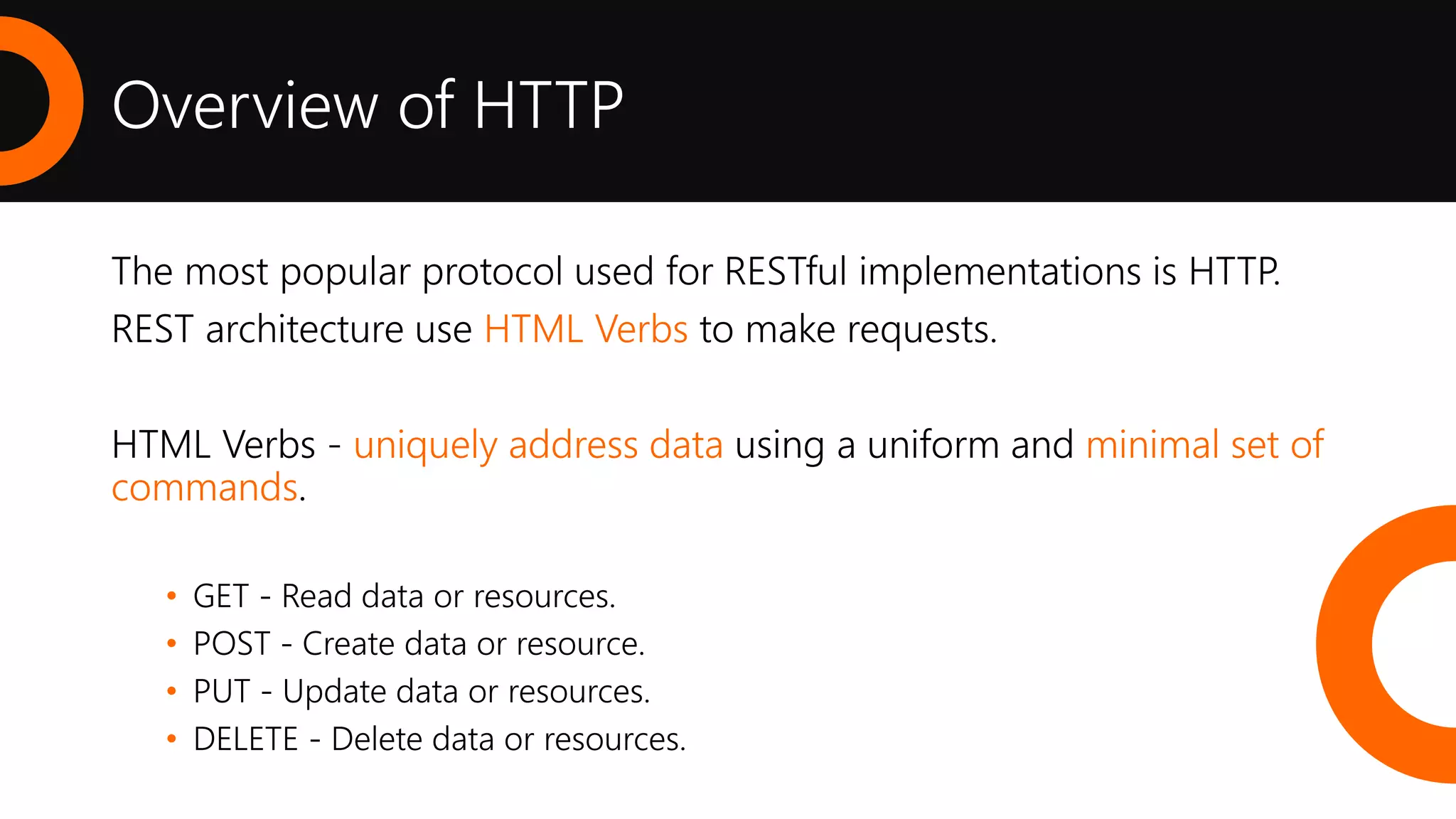 Overview of HTTP
The most popular protocol used for RESTful implementations is HTTP.
REST architecture use HTML Verbs to make requests.
HTML Verbs - uniquely address data using a uniform and minimal set of
commands.
• GET - Read data or resources.
• POST - Create data or resource.
• PUT - Update data or resources.
• DELETE - Delete data or resources.
 