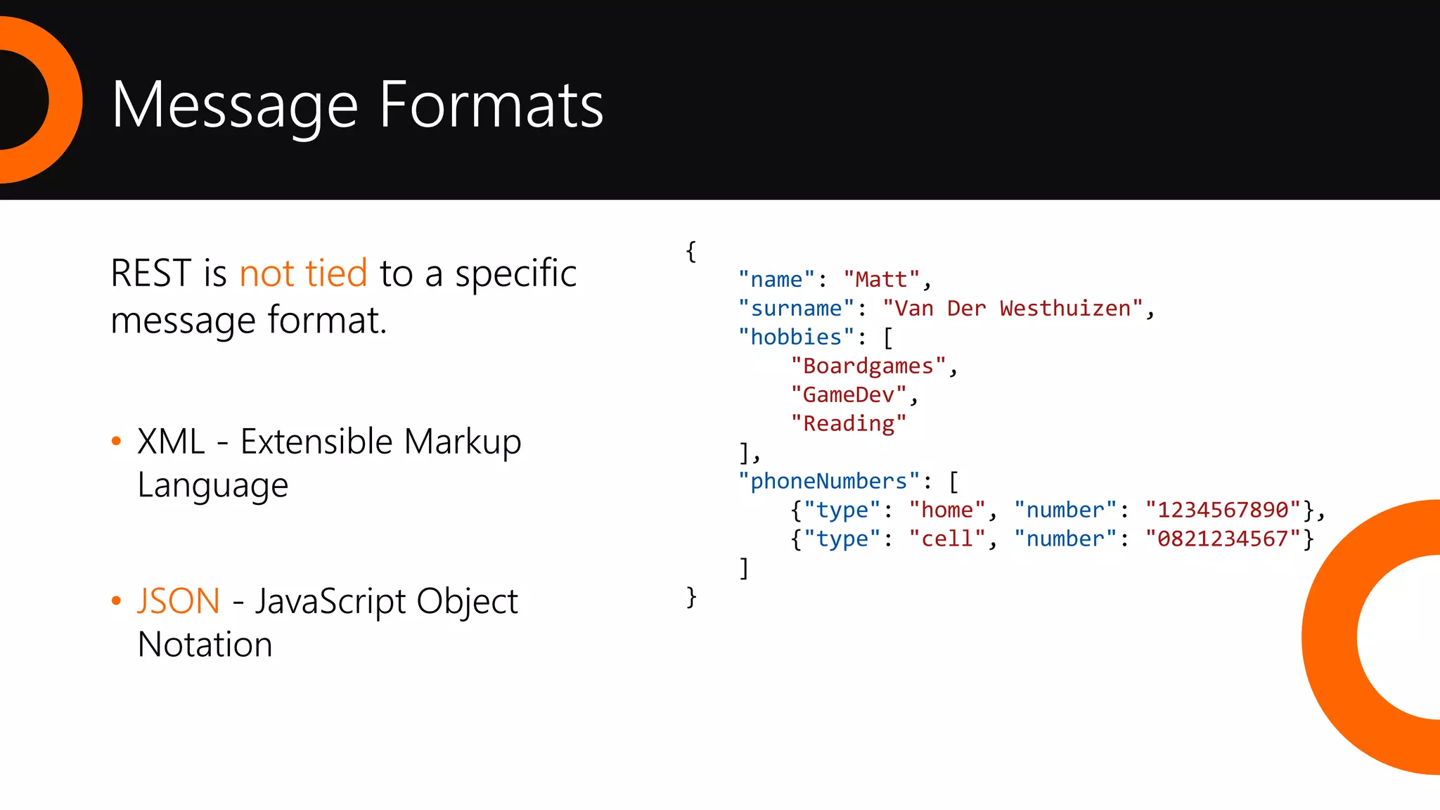 Message Formats
REST is not tied to a specific
message format.
• XML - Extensible Markup
Language
• JSON - JavaScript Object
Notation
<?xml version="1.0" encoding="UTF-8"?>
<Person>
<Name>Matt</Name>
<Surname>Van Der Westhuizen</Surname>
<Hobbies>
<Hobby>Boardgames</Hobby>
<Hobby>GameDev</Hobby>
<Hobby>Reading</Hobby>
</Hobbies>
<PhoneNumbers>
<PhoneNumber>
<Type>home</Type>
<Number>1234567890</Number>
</PhoneNumber>
<PhoneNumber>
<Type>cell</Type>
<Number>0821234567</Number>
</PhoneNumber>
</PhoneNumbers>
</Person>
{
"name": "Matt",
"surname": "Van Der Westhuizen",
"hobbies": [
"Boardgames",
"GameDev",
"Reading"
],
"phoneNumbers": [
{"type": "home", "number": "1234567890"},
{"type": "cell", "number": "0821234567"}
]
}
 