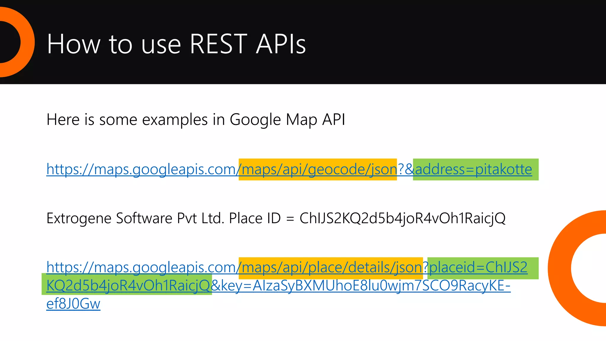 How to use REST APIs
Here is some examples in Google Map API
https://maps.googleapis.com/maps/api/geocode/json?&address=pitakotte
Extrogene Software Pvt Ltd. Place ID = ChIJS2KQ2d5b4joR4vOh1RaicjQ
https://maps.googleapis.com/maps/api/place/details/json?placeid=ChIJS2
KQ2d5b4joR4vOh1RaicjQ&key=AIzaSyBXMUhoE8lu0wjm7SCO9RacyKE-
ef8J0Gw
 