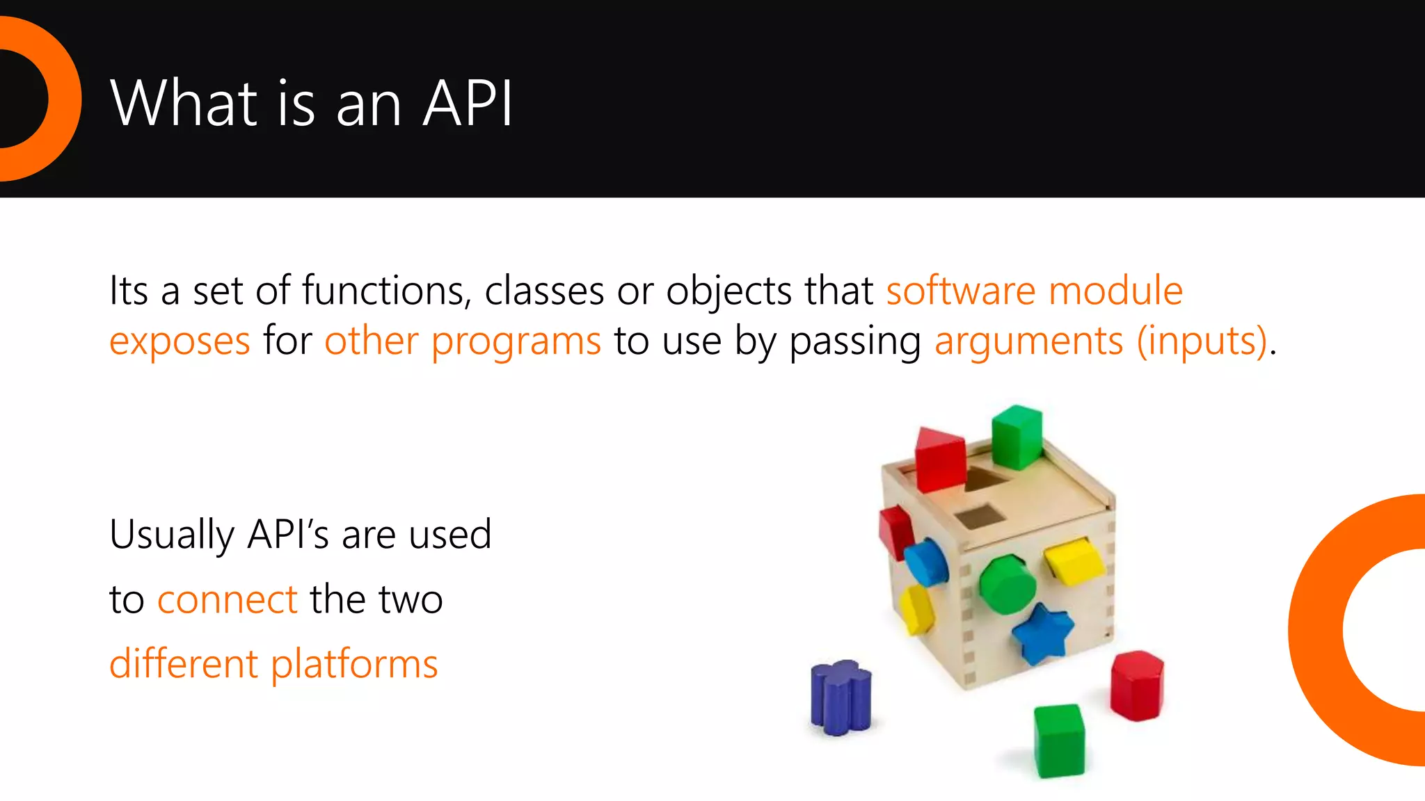 Its a set of functions, classes or objects that software module
exposes for other programs to use by passing arguments (inputs).
Usually API’s are used
to connect the two
different platforms
What is an API
 