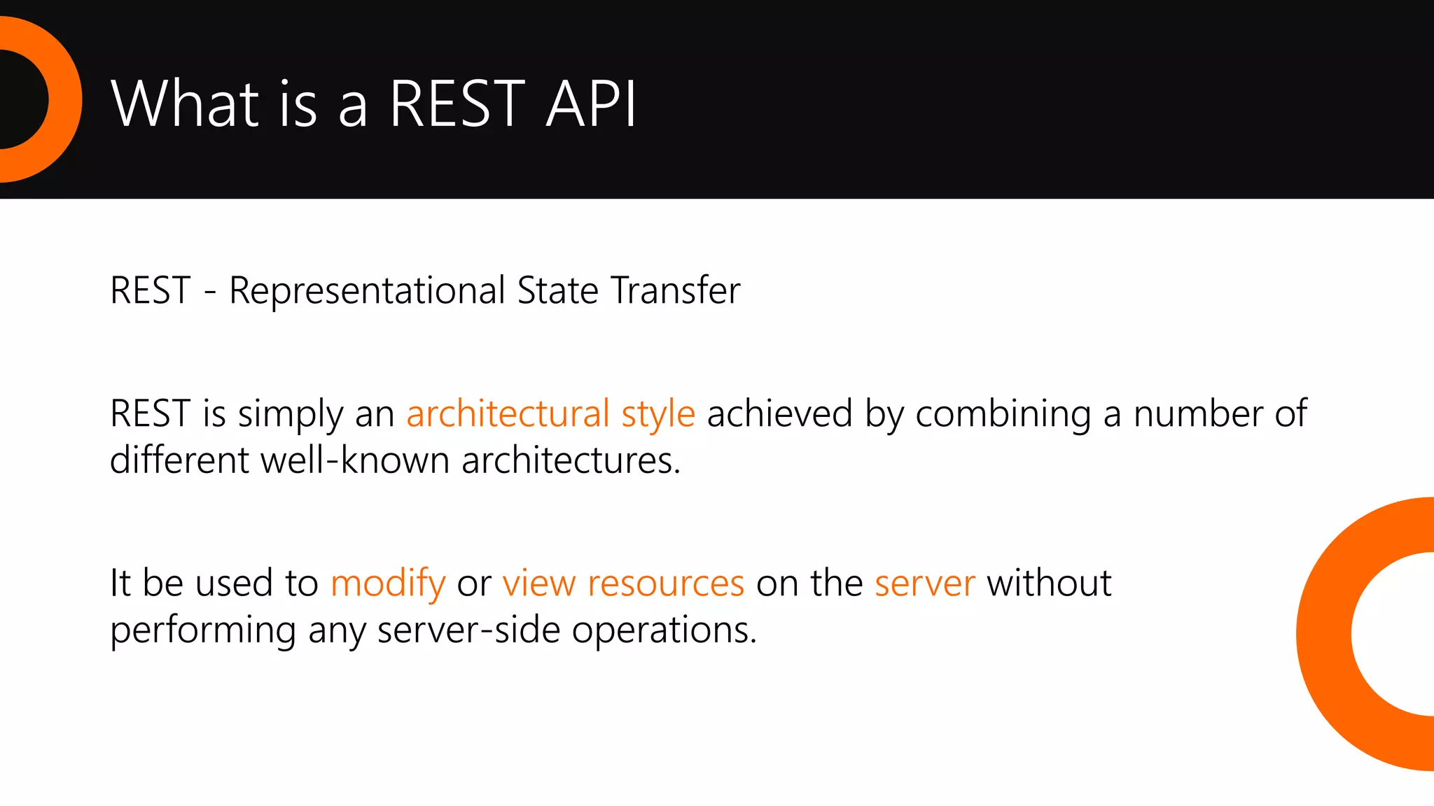What is a REST API
REST - Representational State Transfer
REST is simply an architectural style achieved by combining a number of
different well-known architectures.
It be used to modify or view resources on the server without
performing any server-side operations.
 