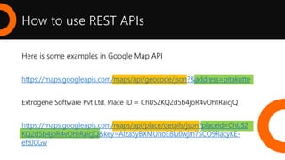 How to use REST APIs
Here is some examples in Google Map API
https://maps.googleapis.com/maps/api/geocode/json?&address=pitakotte
Extrogene Software Pvt Ltd. Place ID = ChIJS2KQ2d5b4joR4vOh1RaicjQ
https://maps.googleapis.com/maps/api/place/details/json?placeid=ChIJS2
KQ2d5b4joR4vOh1RaicjQ&key=AIzaSyBXMUhoE8lu0wjm7SCO9RacyKE-
ef8J0Gw
 