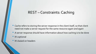 REST – Constraints: Caching
• Cache refers to storing the server response in the client itself, so that client
need not make a server request for the same resource again and again
• A server response should have information about how caching is to be done
• It’s optional
• It’s based on headers
 
