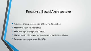Resource Based Architecture
• Resource are representation of Real world entities
• Resources have relationships
• Relationships are typically nested
• These relationships are not relational model like database
• Resources are represented in URIs
 