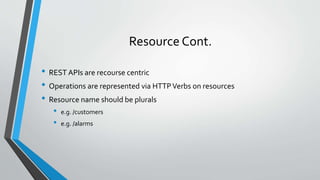 Resource Cont.
• REST APIs are recourse centric
• Operations are represented via HTTPVerbs on resources
• Resource name should be plurals
• e.g. /customers
• e.g. /alarms
 