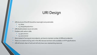 URI Design
• URI structure of the API should be meaningful and predictable
• e.g. /blogs
• e.g. /blogs/{blogid}/authors
• URI should contains nouns not verbs
• Problem with verbs in URIs
• e.g. getcustomers
• e.g. savecustomer
• Now instead of having just one endpoint, we have to maintain number of different endpoints
• There is no need to having verb in the URI, because we have verbs available in HTTP specifications
• URI will remain clean of verb and will only have noun representing resources
 