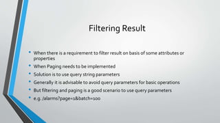 Filtering Result
• When there is a requirement to filter result on basis of some attributes or
properties
• When Paging needs to be implemented
• Solution is to use query string parameters
• Generally it is advisable to avoid query parameters for basic operations
• But filtering and paging is a good scenario to use query parameters
• e.g. /alarms?page=1&batch=100
 