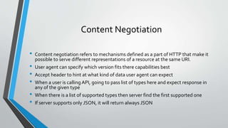 Content Negotiation
• Content negotiation refers to mechanisms defined as a part of HTTP that make it
possible to serve different representations of a resource at the same URI.
• User agent can specify which version fits there capabilities best
• Accept header to hint at what kind of data user agent can expect
• When a user is calling API, going to pass list of types here and expect response in
any of the given type
• When there is a list of supported types then server find the first supported one
• If server supports only JSON, it will return always JSON
 