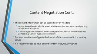 Content Negotiation Cont.
• The content information can be passed only by headers
• Accept: Accept header tells the server, what type of data user agent can digest (e.g.
Accept:application/json)
• Content-Type:Tells the server what is the type of data which is present in request
payload (e.g. Content-Type:application/json)
• For response Content-Type is the format of the content which is sent by
server
• It is recommended to have default content type, Usually JSON
 