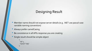 Designing Result
• Member name should not expose server details (e.g. .NET use pascal case
variable naming convention)
• Always prefer camelCasing
• Be consistence in all APIs response you are creating
• Single result should be simple object
{
“id”:1,
“name”:”obj”
}
 