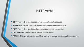HTTPVerbs
• GET:This verb is use to read a representation of resource
• POST:This verb is most-often utilized to create new resources
• PUT:This verb is use to update the resource representation
• DELETE:This verb is use to delete the resource
• PATCH:This verb is use to modify a part of resource not a complete resource
 