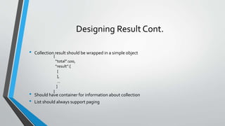 Designing Result Cont.
• Collection result should be wrapped in a simple object
• Should have container for information about collection
• List should always support paging
{
“total”:100,
“result”:[
{
},
…
]
}
 