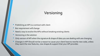 Versioning
• Publishing an API is a contract with client
• But requirement will change
• Need a way to evolve the APIs without breaking existing clients
• Versioning is the solution
• Only version ofAPI when the signature & shape of data you are dealing with are changing
• Changes in API Should not be a reason to cause your client have to rewrite new code, unless
they want the new features, new shapes & support that your API provides
 