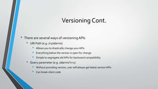 Versioning Cont.
• There are several ways of versioning APIs
• URI Path (e.g. /v1/alarms)
• Allows you to drastically change your APIs
• Everything below the version is open for change
• Simple to segregate old APIs for backward compatibility
• Query parameter (e.g. /alarms?v=1)
• Without providing version, user will always get latest version APIs
• Can break client code
 