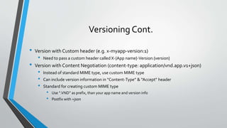 Versioning Cont.
• Version with Custom header (e.g. x-myapp-version:1)
• Need to pass a custom header called X-{App name}-Version:{version}
• Version with Content Negotiation (content-type: application/vnd.app.v1+json)
• Instead of standard MIME type, use custom MIME type
• Can include version information in “Content-Type” & “Accept” header
• Standard for creating custom MIME type
• Use “.VND” as prefix, than your app name and version info
• Postfix with +json
 