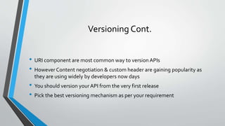 Versioning Cont.
• URI component are most common way to version APIs
• However Content negotiation & custom header are gaining popularity as
they are using widely by developers now days
• You should version yourAPI from the very first release
• Pick the best versioning mechanism as per your requirement
 