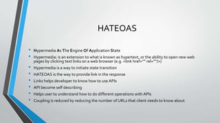 HATEOAS
• Hypermedia As The Engine Of Application State
• Hypermedia: is an extension to what is known as hypertext, or the ability to open new web
pages by clicking text links on a web browser (e.g. <link href=“” rel=“”/>)
• Hypermedia is a way to initiate state transition
• HATEOAS is the way to provide link in the response
• Links helps developer to know how to use APIs
• API become self describing
• Helps user to understand how to do different operations with APIs
• Coupling is reduced by reducing the number of URLs that client needs to know about
 