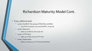 Richardson Maturity Model Cont.
• It has 4 different levels
• Level 0: No REST,The swamp of POX (Plain old XML)
• Use HTTP as transport, but using SOAP/RPC. Single URI
• Level 1: Resources
• Make use of URIs but with single verb
• Level 2: HTTPVerbs
• Make use of URIs and avail HTTPVerbs
• Level 3: Hypermedia
• Make use of Resources, HTTPVerbs & HATEOAS
 