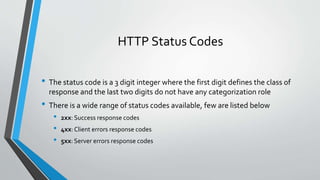 HTTP Status Codes
• The status code is a 3 digit integer where the first digit defines the class of
response and the last two digits do not have any categorization role
• There is a wide range of status codes available, few are listed below
• 2xx: Success response codes
• 4xx:Client errors response codes
• 5xx: Server errors response codes
 