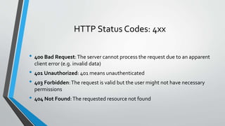 HTTP Status Codes: 4xx
• 400 Bad Request:The server cannot process the request due to an apparent
client error (e.g. invalid data)
• 401 Unauthorized: 401 means unauthenticated
• 403 Forbidden:The request is valid but the user might not have necessary
permissions
• 404 Not Found:The requested resource not found
 