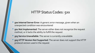 HTTP Status Codes: 5xx
• 500 Internal Server Error:A generic error message, given when an
unexpected condition was encountered
• 501 Not Implemented:The server either does not recognize the request
method, or it lacks the ability to fulfill the request
• 503 Service Unavailable:The server is currently unavailable
• 505 HTTPVersion Not Supported:The server does not support the HTTP
protocol version used in the request
 