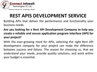 REST APIS DEVELOPMENT SERVICE
Building APIs that deliver the performance and functionality your
business needs.
Are you looking for a Rest API Development Company to help you
create a reliable and secure application program interface (API) for
your project?
With the ever-growing need for APIs, selecting the right Rest API
development company for your project can make the difference
between success and failure. The reason for choosing us, that we
understand your needs, provide quality solutions, and work within
your budget is essential.
 