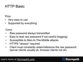 HTTP Basic
Pros:
• Very easy to use
• Supported by everything
Cons:
• Raw password always transmitted
• Easy to leak raw password if not careful (logging)
• Susceptible to Man-In-The-Middle attacks
• HTTPS *always* required
• Client must constantly retain/reference the raw password
(server clients usually ok, browser clients not ok)
Learn more at Stormpath.com
 