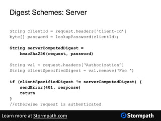 Digest Schemes: Server
String clientId = request.headers[‘Client-Id’]
byte[] password = lookupPassword(clientId);
String serverComputedDigest =
hmacSha256(request, password)
String val = request.headers[‘Authorization’]
String clientSpecifiedDigest = val.remove(‘Foo ‘)
if (clientSpecifiedDigest != serverComputedDigest) {
sendError(401, response)
return
}
//otherwise request is authenticated
Learn more at Stormpath.com
 