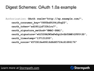 Digest Schemes: OAuth 1.0a example
Authorization: OAuth realm="http://sp.example.com/",
oauth_consumer_key="0685bd9184jfhq22”,
oauth_token="ad180jjd733klru7",
oauth_signature_method="HMAC-SHA1",
oauth_signature="wOJIO9A2W5mFwDgiDvZbTSMK%2FPY%3D",
oauth_timestamp="137131200",
oauth_nonce="4572616e48616d6d65724c61686176”
Learn more at Stormpath.com
 