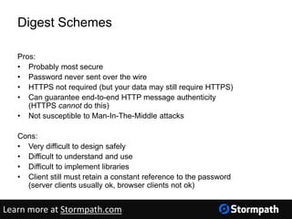 Digest Schemes
Pros:
• Probably most secure
• Password never sent over the wire
• HTTPS not required (but your data may still require HTTPS)
• Can guarantee end-to-end HTTP message authenticity
(HTTPS cannot do this)
• Not susceptible to Man-In-The-Middle attacks
Cons:
• Very difficult to design safely
• Difficult to understand and use
• Difficult to implement libraries
• Client still must retain a constant reference to the password
(server clients usually ok, browser clients not ok)
Learn more at Stormpath.com
 