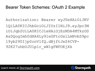 Bearer Token Schemes: OAuth 2 Example
Authorization: Bearer eyJ0eXAiOiJKV
1QiLA0KICJhbGciOiJIUzI1NiJ9.eyJpc3M
iOiJqb2UiLA0KICJleHAiOjEzMDA4MTkzOD
AsDQogImh0dHA6Ly9leGFtcGxlLmNvbS9pc
19yb290Ijp0cnVlfQ.dBjftJeZ4CVP-
92K27uhbUJU1p1r_wW1gFWFOEjXk
Learn more at Stormpath.com
 