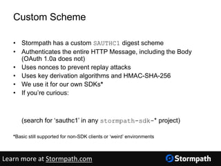 Custom Scheme
• Stormpath has a custom SAUTHC1 digest scheme
• Authenticates the entire HTTP Message, including the Body
(OAuth 1.0a does not)
• Uses nonces to prevent replay attacks
• Uses key derivation algorithms and HMAC-SHA-256
• We use it for our own SDKs*
• If you’re curious:
https://github.com/stormpath
(search for ‘sauthc1’ in any stormpath-sdk-* project)
*Basic still supported for non-SDK clients or ‘weird’ environments
Learn more at Stormpath.com
 