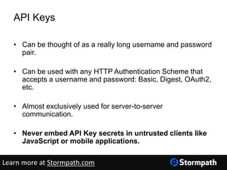 API Keys
• Can be thought of as a really long username and password
pair.
• Can be used with any HTTP Authentication Scheme that
accepts a username and password: Basic, Digest, OAuth2,
etc.
• Almost exclusively used for server-to-server
communication.
• Never embed API Key secrets in untrusted clients like
JavaScript or mobile applications.
Learn more at Stormpath.com
 