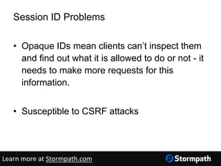 Session ID Problems
• Opaque IDs mean clients can’t inspect them
and find out what it is allowed to do or not - it
needs to make more requests for this
information.
• Susceptible to CSRF attacks
Learn more at Stormpath.com
 