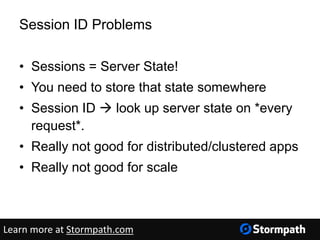 Session ID Problems
• Sessions = Server State!
• You need to store that state somewhere
• Session ID  look up server state on *every
request*.
• Really not good for distributed/clustered apps
• Really not good for scale
Learn more at Stormpath.com
 