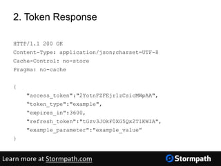2. Token Response
HTTP/1.1 200 OK
Content-Type: application/json;charset=UTF-8
Cache-Control: no-store
Pragma: no-cache
{
"access_token":"2YotnFZFEjr1zCsicMWpAA",
“token_type":"example",
“expires_in":3600,
"refresh_token":"tGzv3JOkF0XG5Qx2TlKWIA",
"example_parameter":"example_value”
}
Learn more at Stormpath.com
 