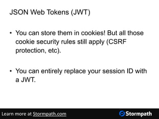 JSON Web Tokens (JWT)
• You can store them in cookies! But all those
cookie security rules still apply (CSRF
protection, etc).
• You can entirely replace your session ID with
a JWT.
Learn more at Stormpath.com
 