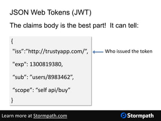 JSON Web Tokens (JWT)
The claims body is the best part! It can tell:
{
"iss”:”http://trustyapp.com/”,
"exp": 1300819380,
“sub”: ”users/8983462”,
“scope”: “self api/buy”
}
Who issued the token
Learn more at Stormpath.com
 