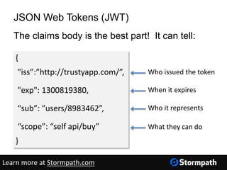 JSON Web Tokens (JWT)
The claims body is the best part! It can tell:
{
"iss”:”http://trustyapp.com/”,
"exp": 1300819380,
“sub”: ”users/8983462”,
“scope”: “self api/buy”
}
Who issued the token
When it expires
Who it represents
What they can do
Learn more at Stormpath.com
 
