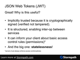 JSON Web Tokens (JWT)
Great! Why is this useful?
• Implicitly trusted because it is cryptographically
signed (verified not tampered).
• It is structured, enabling inter-op between
services
• It can inform your client about basic access
control rules (permissions)*
• And the big one: statelessness!
*servers must always enforce access control policies
Learn more at Stormpath.com
 
