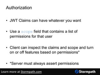 Authorization
• JWT Claims can have whatever you want
• Use a scope field that contains a list of
permissions for that user
• Client can inspect the claims and scope and turn
on or off features based on permissions*
• *Server must always assert permissions
Learn more at Stormpath.com
 