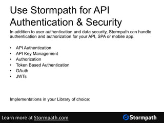 In addition to user authentication and data security, Stormpath can handle
authentication and authorization for your API, SPA or mobile app.
• API Authentication
• API Key Management
• Authorization
• Token Based Authentication
• OAuth
• JWTs
http://docs.stormpath.com/guides/api-key-management/
Implementations in your Library of choice:
https://docs.stormpath.com/home/
Use Stormpath for API
Authentication & Security
Learn more at Stormpath.com
 