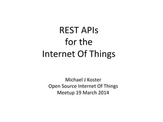 REST	
  APIs	
  	
  
for	
  the	
  	
  
Internet	
  Of	
  Things	
  
Michael	
  J	
  Koster	
  
Open	
  Source	
  Internet	
  Of	
  Things	
  
Meetup	
  19	
  March	
  2014	
  
 