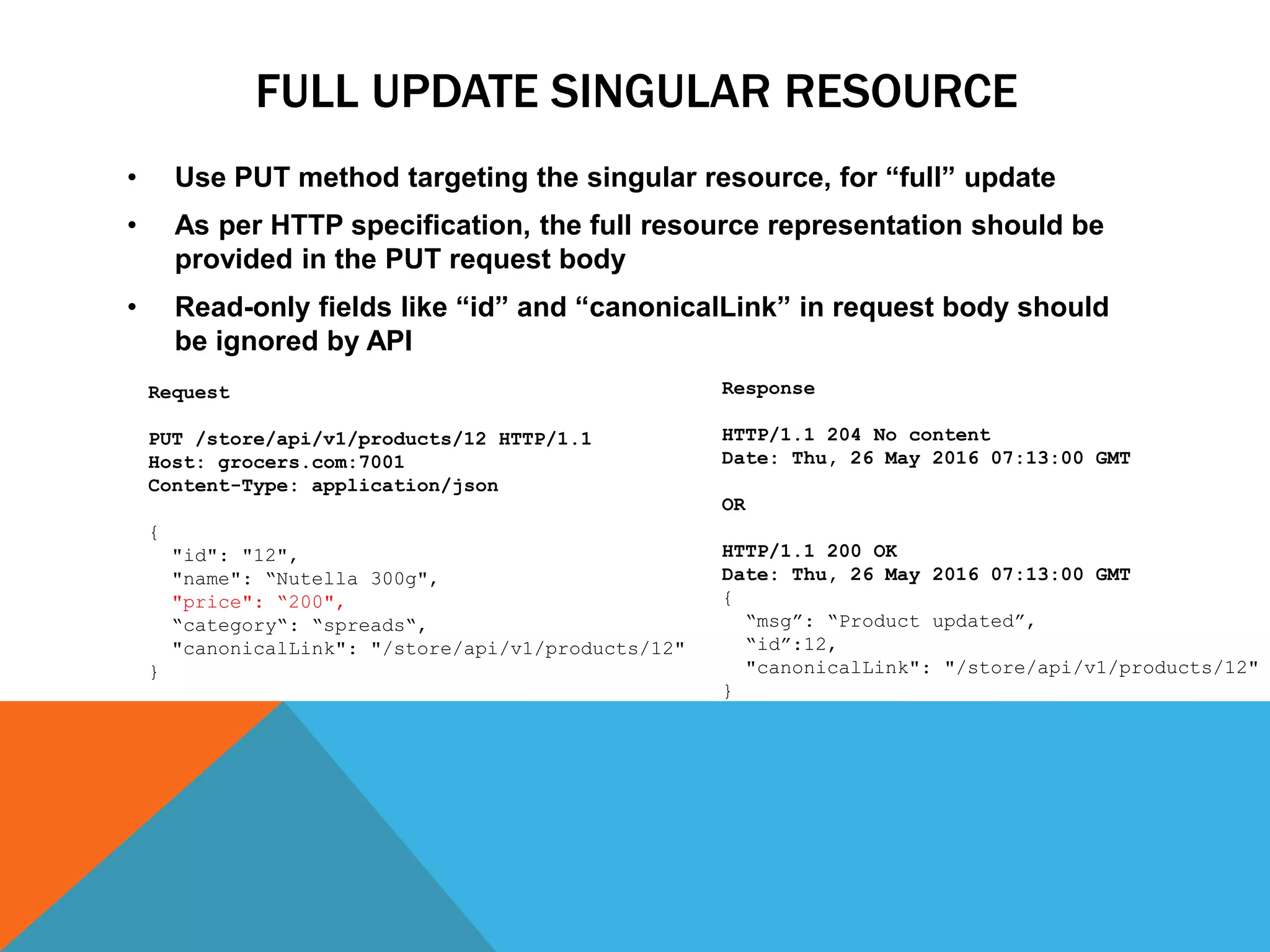 FULL UPDATE SINGULAR RESOURCE
• Use PUT method targeting the singular resource, for “full” update
• As per HTTP specification, the full resource representation should be
provided in the PUT request body
• Read-only fields like “id” and “canonicalLink” in request body should
be ignored by API
Response
HTTP/1.1 204 No content
Date: Thu, 26 May 2016 07:13:00 GMT
OR
HTTP/1.1 200 OK
Date: Thu, 26 May 2016 07:13:00 GMT
{
“msg”: “Product updated”,
“id”:12,
"canonicalLink": "/store/api/v1/products/12"
}
Request
PUT /store/api/v1/products/12 HTTP/1.1
Host: grocers.com:7001
Content-Type: application/json
{
"id": "12",
"name": “Nutella 300g",
"price": “200",
“category“: “spreads“,
"canonicalLink": "/store/api/v1/products/12"
}
 