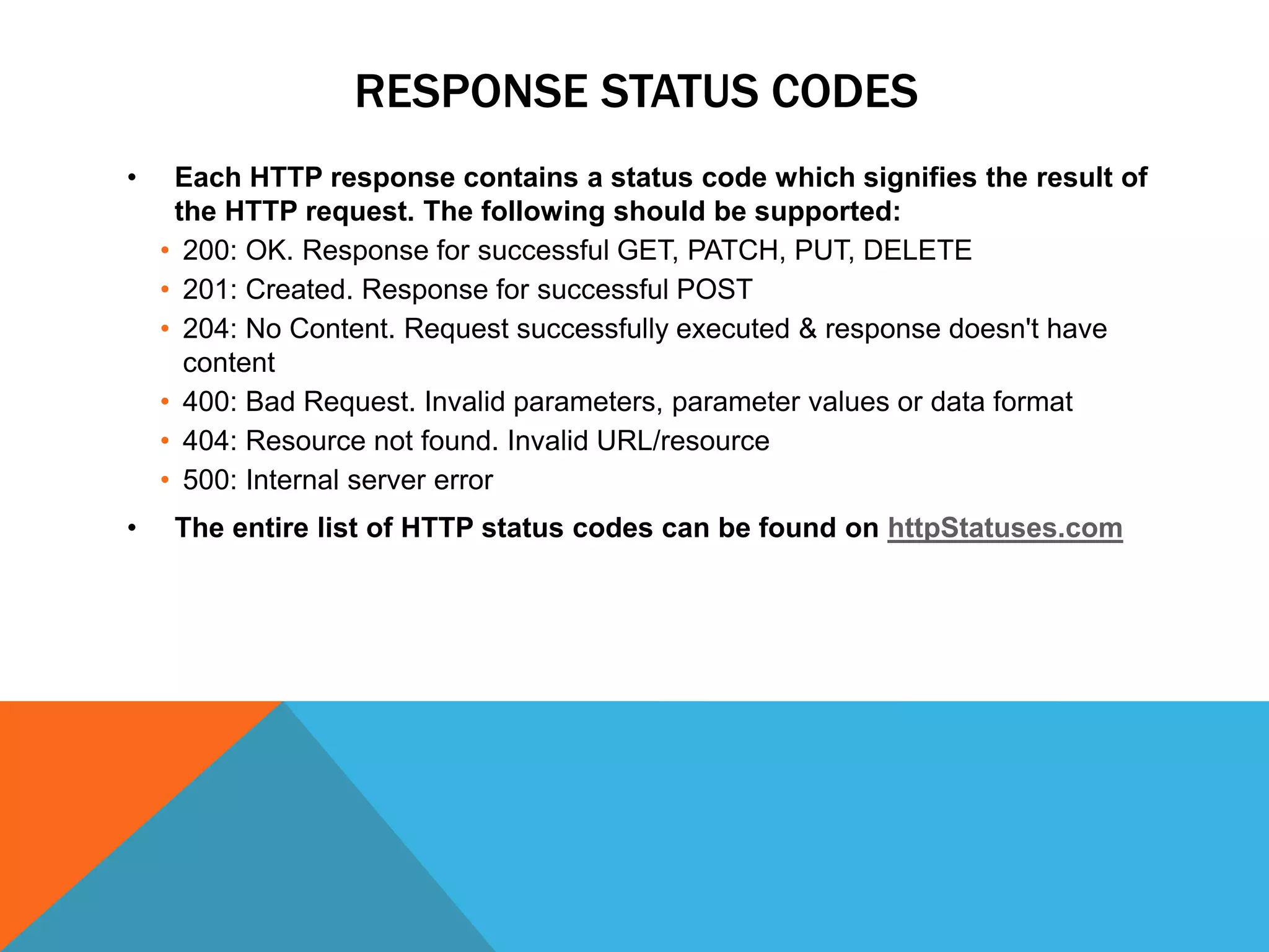 RESPONSE STATUS CODES
• Each HTTP response contains a status code which signifies the result of
the HTTP request. The following should be supported:
• 200: OK. Response for successful GET, PATCH, PUT, DELETE
• 201: Created. Response for successful POST
• 204: No Content. Request successfully executed & response doesn't have
content
• 400: Bad Request. Invalid parameters, parameter values or data format
• 404: Resource not found. Invalid URL/resource
• 500: Internal server error
• The entire list of HTTP status codes can be found on httpStatuses.com
 